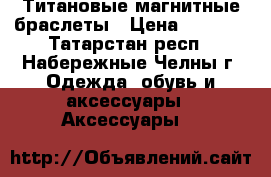 Титановые магнитные браслеты › Цена ­ 6 700 - Татарстан респ., Набережные Челны г. Одежда, обувь и аксессуары » Аксессуары   